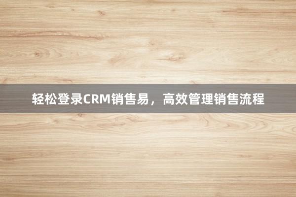 轻松登录CRM销售易，高效管理销售流程